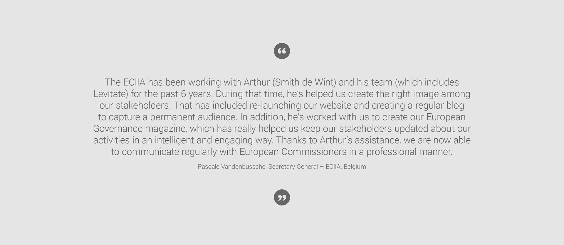 ECIIA Client testimonial: The ECIIA has been working with Arthur (Smith de Wint) and his team (which includes Levitate) for the past 6 years. During that time, he’s helped us create the right image among our stakeholders. That has included re-launching our website and creating a regular blog to capture a permanent audience. In addition, he’s worked with us to create our European Governance magazine, which has really helped us keep our stakeholders updated about our activities in an intelligent and engaging way. Thanks to Arthur’s assistance, we are now able to communicate regularly with European Commissioners in a professional manner. Pascale Vandenbussche, Secretary General – ECIIA, Belgium