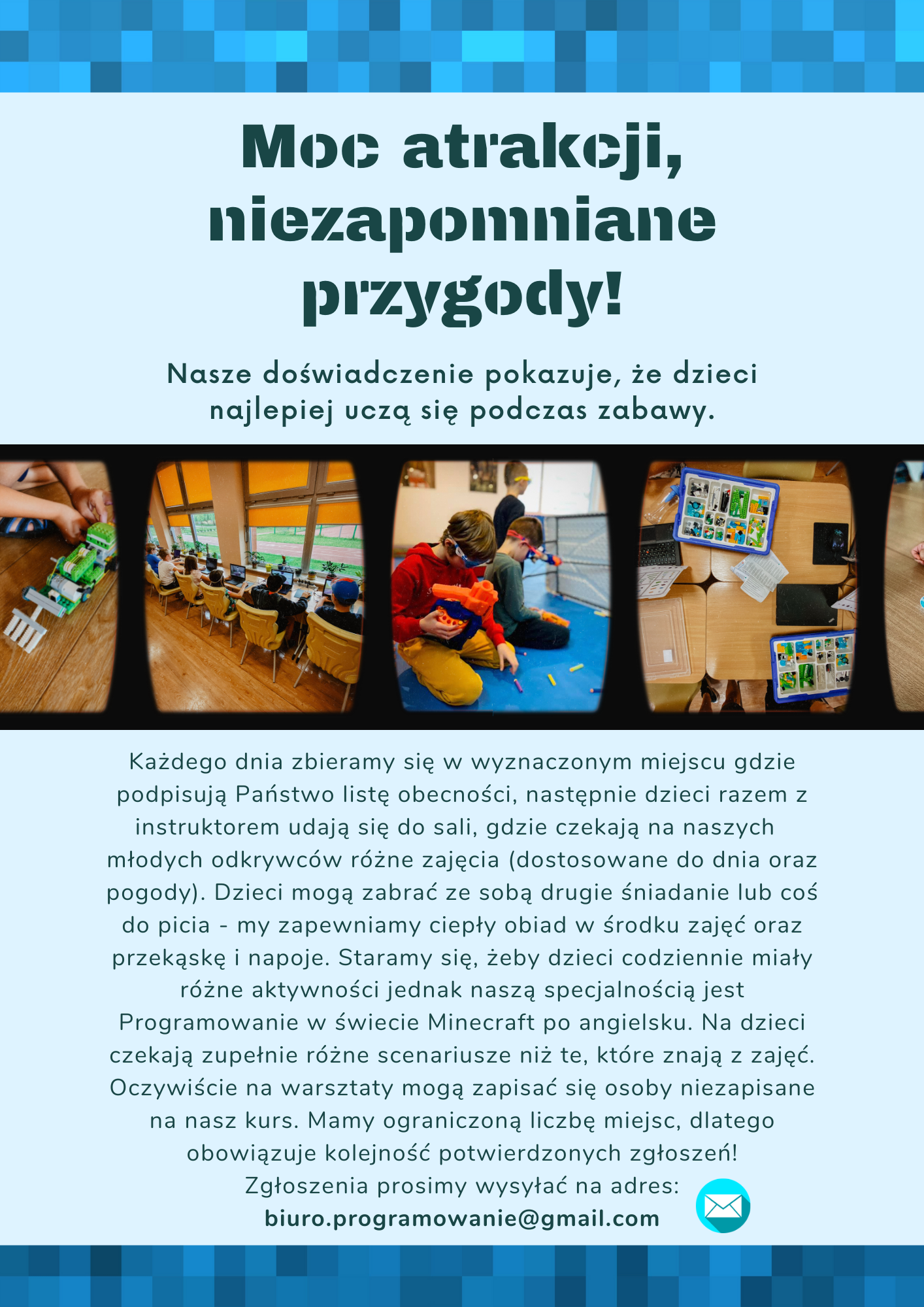 Moc atrakcji, niezapomniane przygody! Nasze doświadczenie pokazuje, że dzieci najlepiej uczą się podczas zabawy. Każdego dnia zbieramy się w wyznaczonym miejscu gdzie podpisują Państwo listę obecności, następnie dzieci razem z instruktorem udają się do sali, gdzie czekają na naszych młodych odkrywców różne zajęcia (dostosowane do dnia oraz pogody). Dzieci mogą zabrać ze sobą drugie śniadanie lub coś do picia - my zapewniamy ciepły obiad w środku zajęć oraz przekąskę i napoje. Staramy się, żeby dzieci codziennie miały różne aktywności jednak naszą specjalnością jest Programowanie w świecie Minecraft po angielsku. Na dzieci czekają zupełnie różne scenariusze niż te, które znają z zajęć. Oczywiście na warsztaty mogą zapisać się osoby niezapisane na nasz kurs. Mamy ograniczoną liczbę miejsc, dlatego obowiązuje kolejność potwierdzonych zgłoszeń! Zgłoszenia prosimy wysyłać na adres: biuro.programowanie@gmail.com