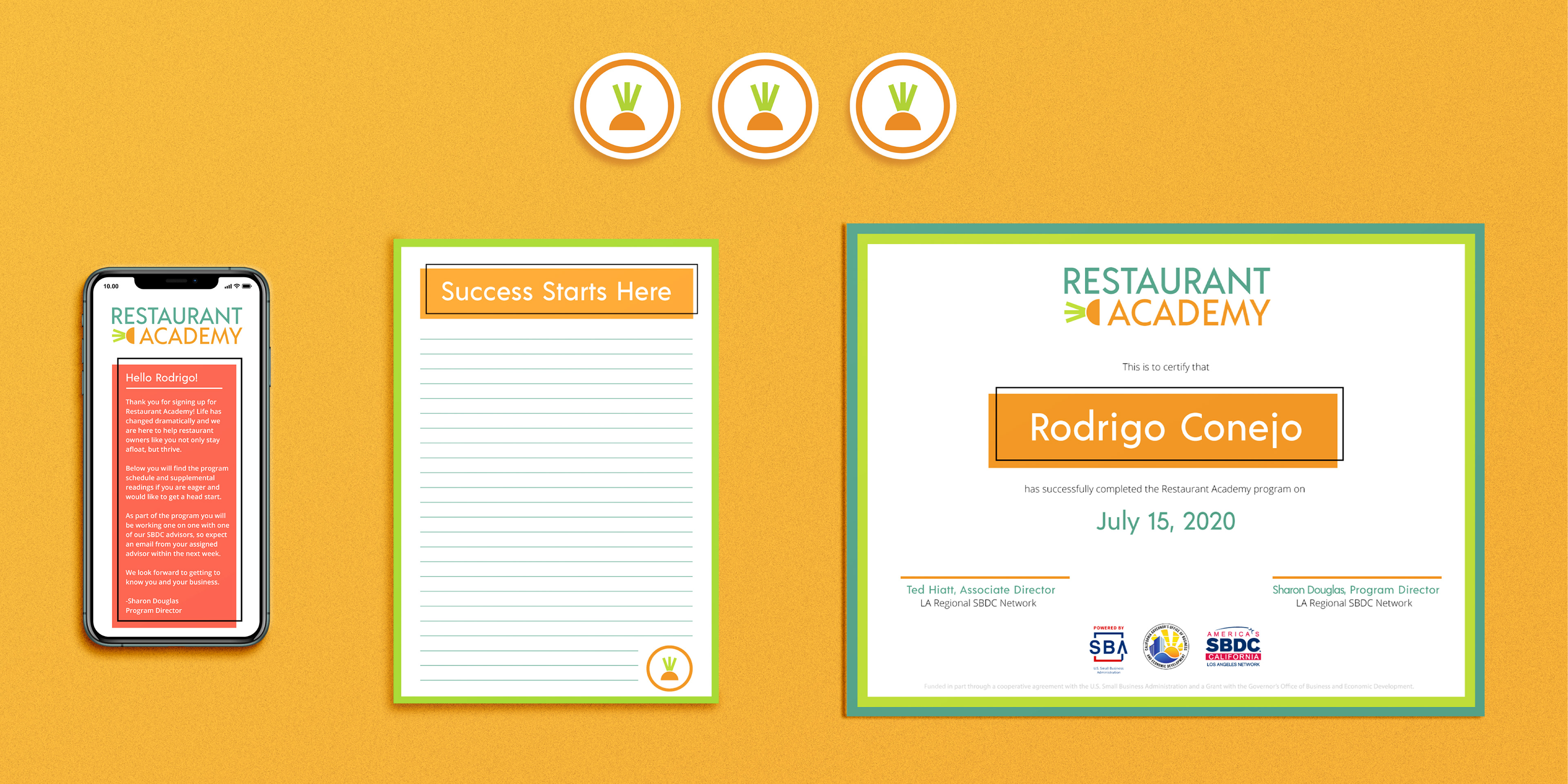 Rectangular image showing different objects sitting on a bright orange background. There is a phone, notepad, and certificate all in a row. Above this group sits three round stickers featuring the stylized carrot icon in a white circle with an orange outline. The phone is showing the introduction email that is sent to people who register for the program. At the top of the email is the Restaurant Academy logo. Below it is a hot pink box with a black outline that is offset. The text simply explains what to expect in the program. Next to it is a notepad. The notepad has a green outline around the pages, a header that says "Success Starts Here" which is white text on an orange rectangle with an offset black outline. Below that are light blue lines for writing on. At the very bottom right of the notepad is the stylized carrot top in the white circle with an orange outline. To the right of the notepad is a certificate of achievement that will be awarded to each person who graduates the program. The certificate has a blue outline, with a secondary green outline. The Restaurant Academy logo is at the top. The text reads "This is to certify that Rodrigo Conejo has successfully completed the Restaurant Academy program on July 15, 2020." The name Rodrigo Conejo is in large white letters on an orange rectangle with a offset black outline. Below that are two lines for the signatures of the supervisor and program director. At the very bottom of the certificate there is the Small Business Association logo, the logo for the California governer's small business program, then there is the logo for the Los Angeles Small Business Development Center.